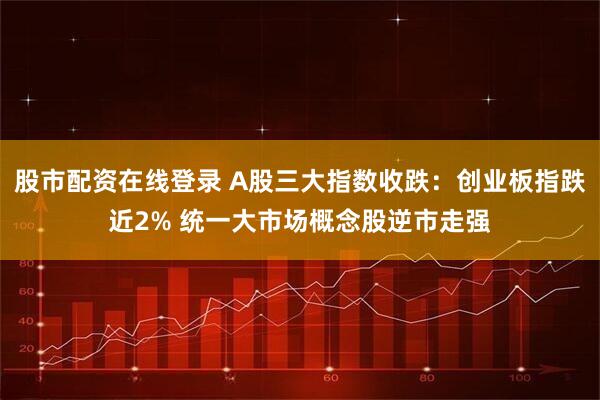 股市配资在线登录 A股三大指数收跌：创业板指跌近2% 统一大市场概念股逆市走强