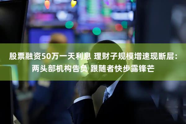 股票融资50万一天利息 理财子规模增速现断层：两头部机构告负 跟随者快步露锋芒