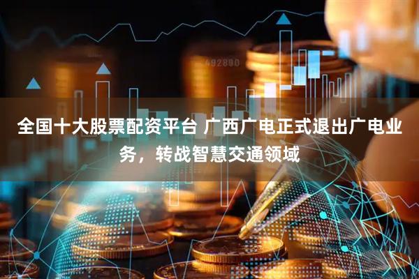 全国十大股票配资平台 广西广电正式退出广电业务，转战智慧交通领域