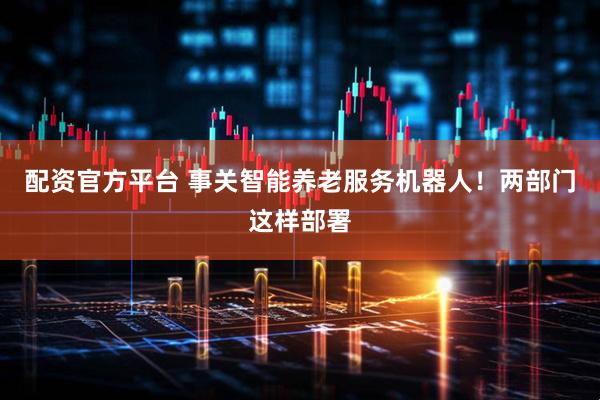 配资官方平台 事关智能养老服务机器人！两部门这样部署