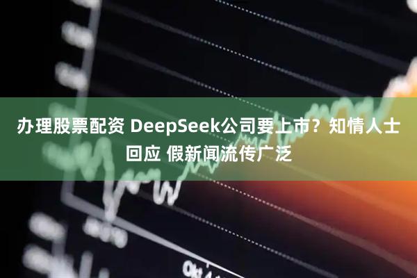办理股票配资 DeepSeek公司要上市？知情人士回应 假新闻流传广泛