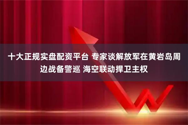 十大正规实盘配资平台 专家谈解放军在黄岩岛周边战备警巡 海空联动捍卫主权