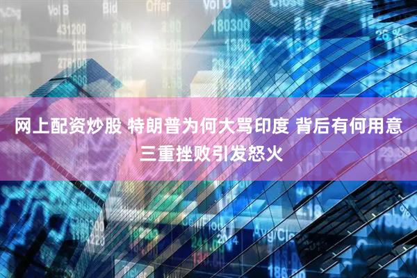 网上配资炒股 特朗普为何大骂印度 背后有何用意 三重挫败引发怒火