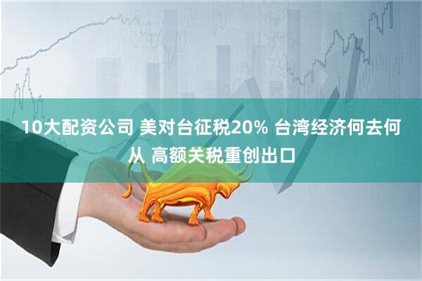 10大配资公司 美对台征税20% 台湾经济何去何从 高额关税重创出口