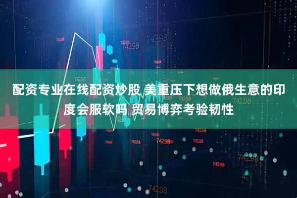 配资专业在线配资炒股 美重压下想做俄生意的印度会服软吗 贸易博弈考验韧性