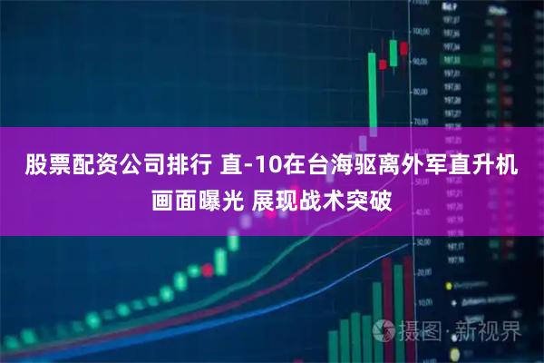 股票配资公司排行 直-10在台海驱离外军直升机画面曝光 展现战术突破
