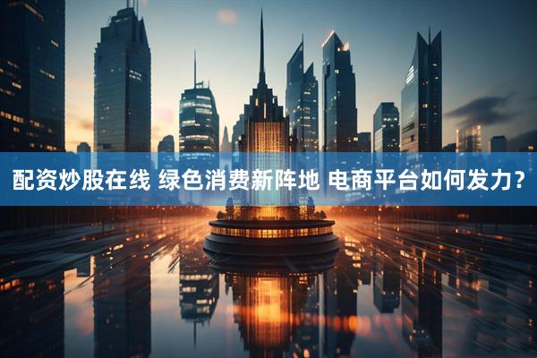 配资炒股在线 绿色消费新阵地 电商平台如何发力？