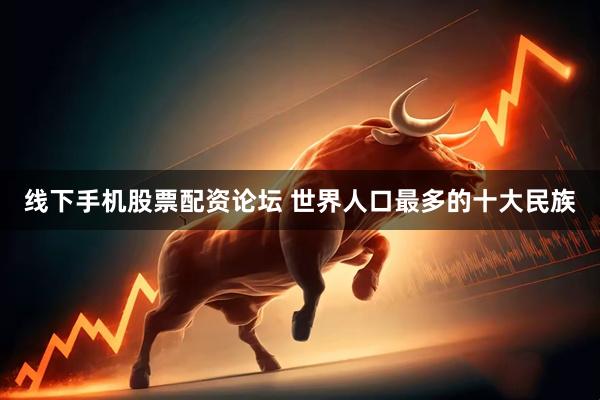 线下手机股票配资论坛 世界人口最多的十大民族