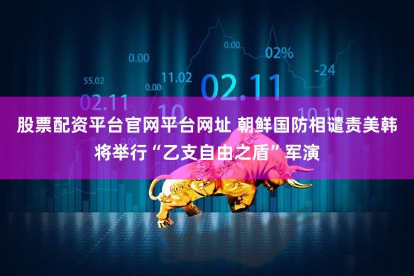 股票配资平台官网平台网址 朝鲜国防相谴责美韩将举行“乙支自由之盾”军演