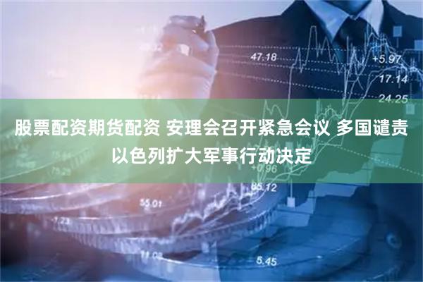 股票配资期货配资 安理会召开紧急会议 多国谴责以色列扩大军事行动决定
