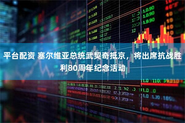 平台配资 塞尔维亚总统武契奇抵京，将出席抗战胜利80周年纪念活动