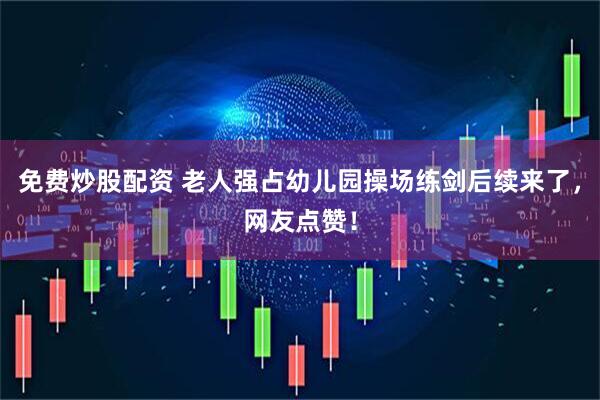 免费炒股配资 老人强占幼儿园操场练剑后续来了，网友点赞！