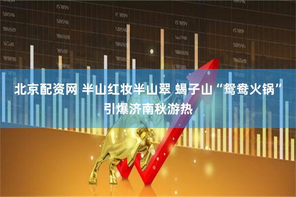 北京配资网 半山红妆半山翠 蝎子山“鸳鸯火锅”引爆济南秋游热