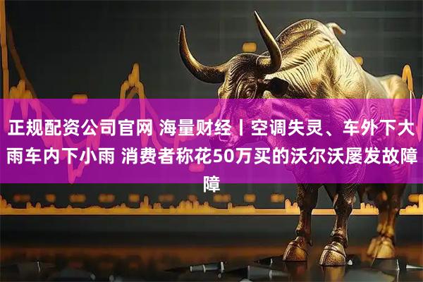 正规配资公司官网 海量财经丨空调失灵、车外下大雨车内下小雨 消费者称花50万买的沃尔沃屡发故障