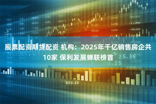 股票配资期货配资 机构：2025年千亿销售房企共10家 保利发展蝉联榜首