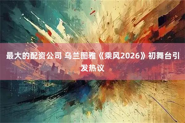 最大的配资公司 乌兰图雅《乘风2026》初舞台引发热议