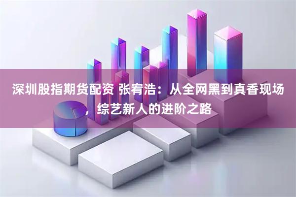 深圳股指期货配资 张宥浩：从全网黑到真香现场，综艺新人的进阶之路