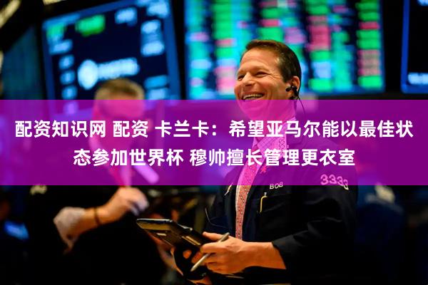 配资知识网 配资 卡兰卡：希望亚马尔能以最佳状态参加世界杯 穆帅擅长管理更衣室