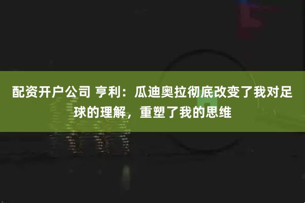 配资开户公司 亨利：瓜迪奥拉彻底改变了我对足球的理解，重塑了我的思维